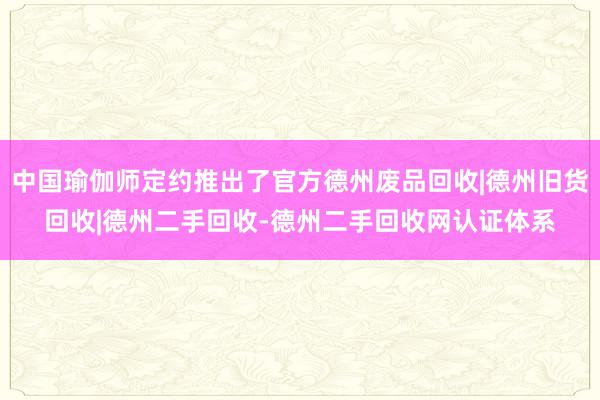 中国瑜伽师定约推出了官方德州废品回收|德州旧货回收|德州二手回收-德州二手回收网认证体系